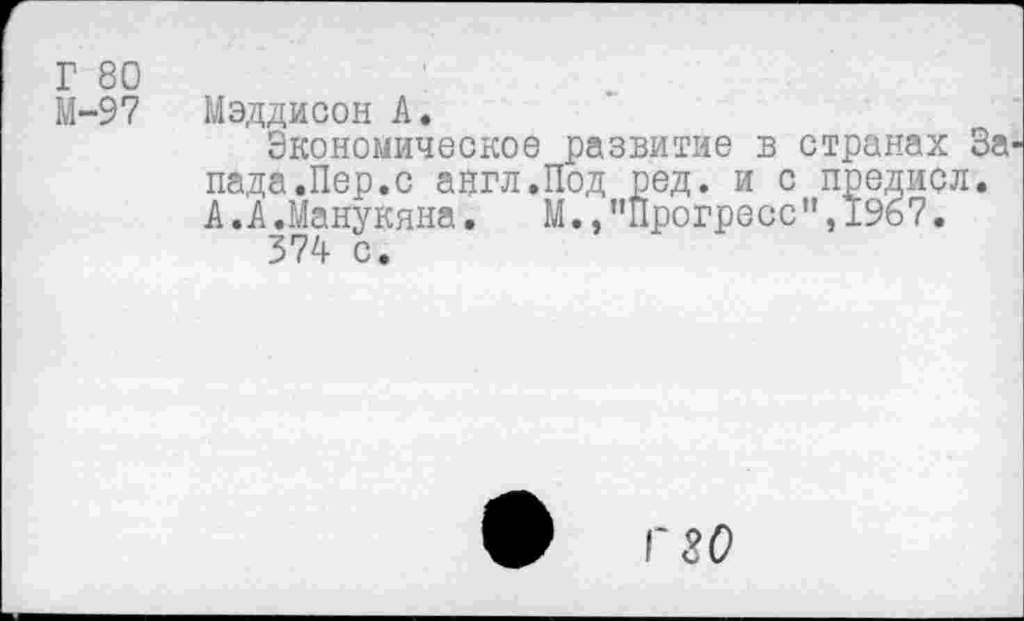 ﻿Г 80 М-97
Мэддисон А.
Экономическое развитие в странах За пада.Пер.с англ.Под ред. и с предисл. А.А.Манукяна. М.,"Прогресс”,1967.
374 с.
ф Г 80